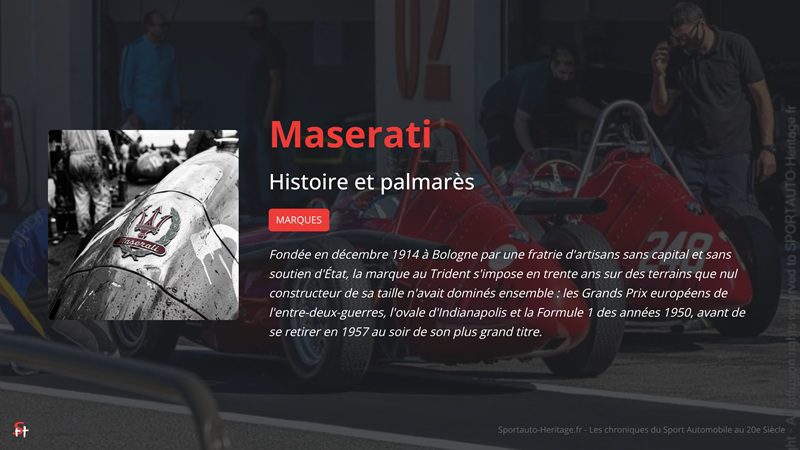 Maserati dans le Sport Automobile - histoire et palmarès : Fondée en décembre 1914 à Bologne par une fratrie d'artisans sans capital et sans soutien d'État, la marque au Trident s'impose en trente ans sur des terrains que nul constructeur de sa taille n'avait dominés ensemble : les Grands Prix européens de l'entre-deux-guerres, l'ovale d'Indianapolis et la Formule 1 des années 1950, avant de se retirer en 1957 au soir de son plus grand titre.